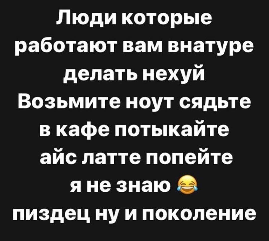 Люди которые работают вам внатуре делать нехуй Возьмите ноут сядьте в кафе потыкайте айс латте попейте яне знаю пиздец ну и поколение