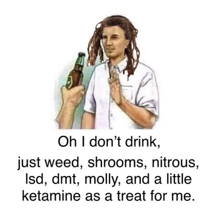drink, just weed, shrooms, nitrous, lsd, dmt, molly, and a little ketamine as a treat for me.