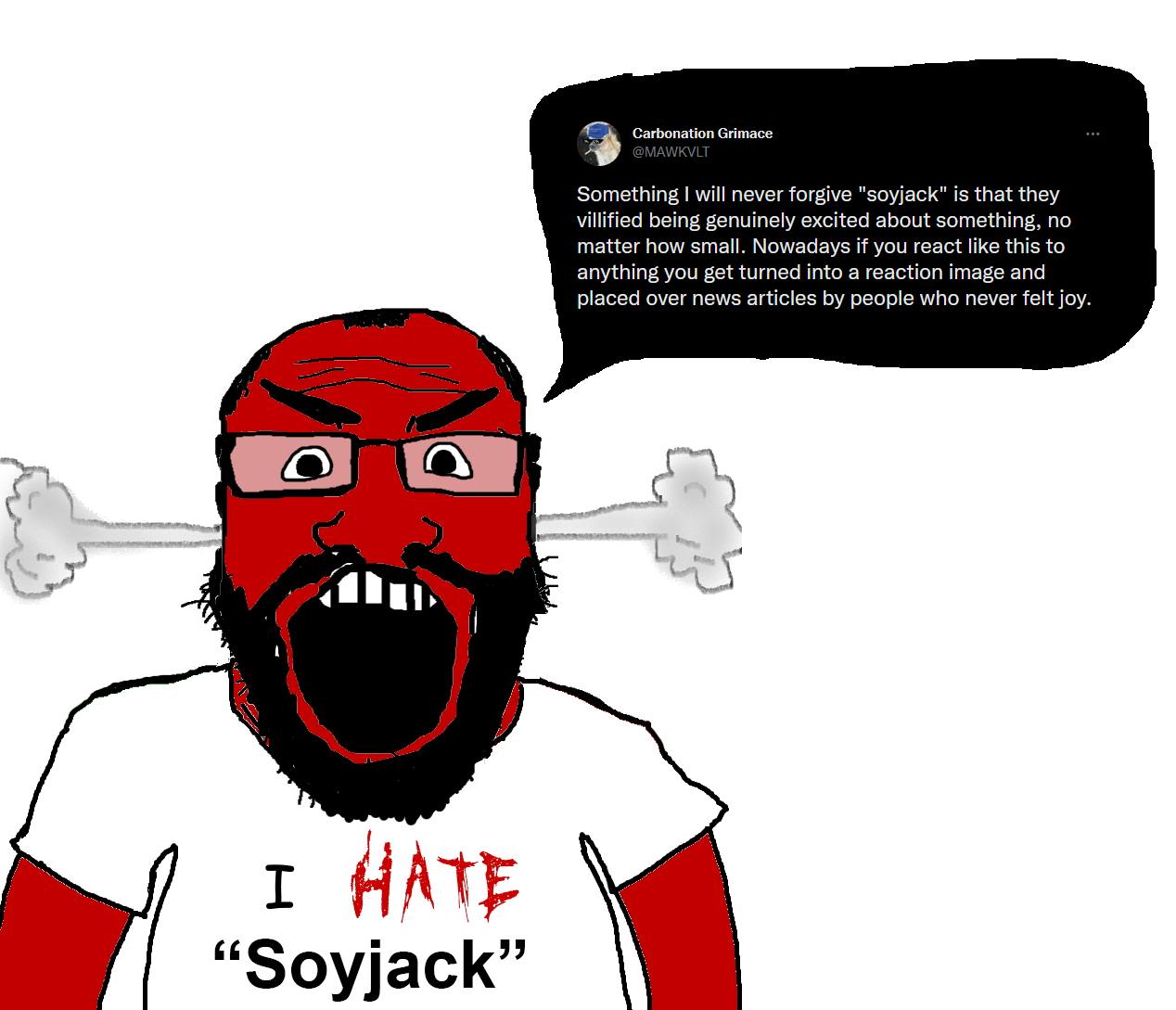 Carbonation Grimace So thing will never forgive "soyjack" is that they villified being genuinely excited about something, no matter how small. Nowadays if you react like this to anything you get turne