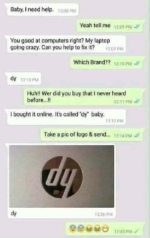 Baby, need help Yeah tell me You good at computers right? My laptop going crazy. Can you help to fix it? Which Brand?? Wer did you buy that never before bought it online. It's called baby. Take a pic 