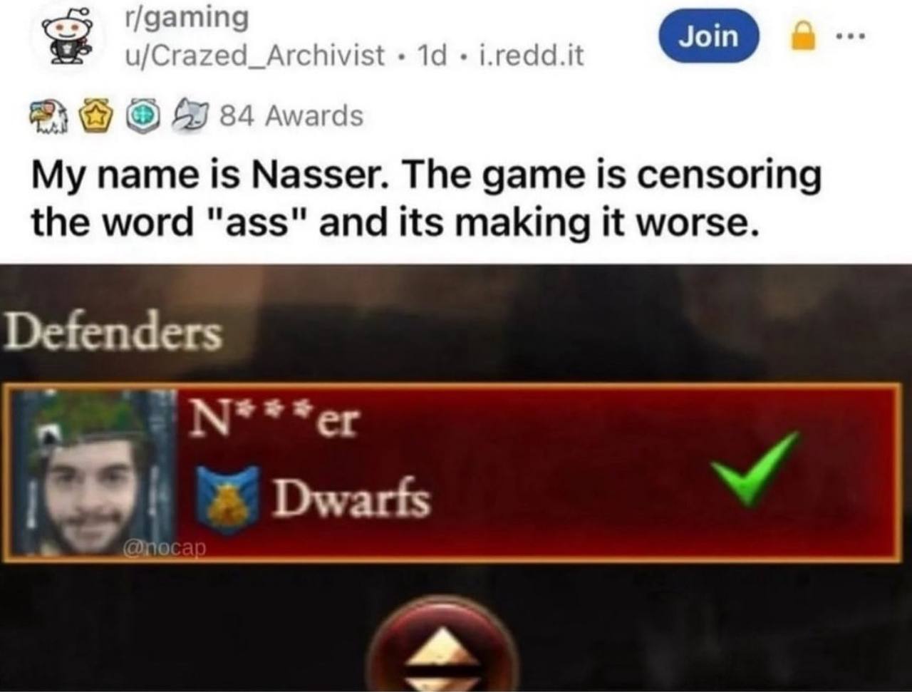 r/gaming u/Crazed_Archivist i.redd.it 84 Awards My name is Nasser. The game is censoring the word "ass" and its making it worse. Defenders Dwarfs