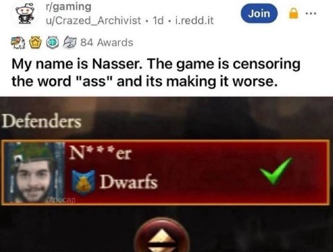 r/gaming u/Crazed_Archivist i.redd.it 84 Awards My name is Nasser. The game is censoring the word "ass" and its making it worse. Defenders Dwarfs