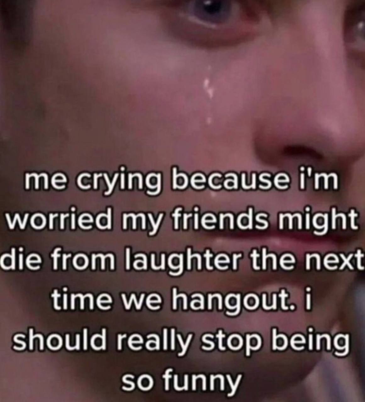 me crying because worried my friends might die from laughter the next time we hangout. Should really stop being so funny