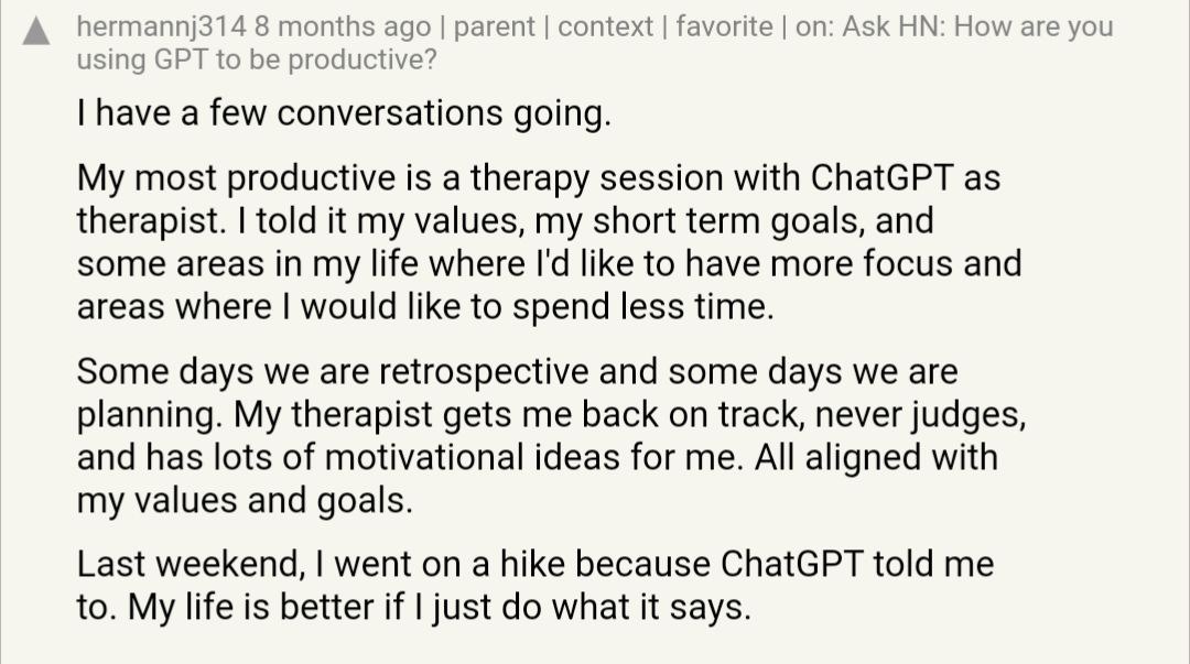 А hermannj314 8 months ago parent context favorite Ask How are you using GPT to be productive? have a few conversations going. My most productive is a therapy session with ChatGPT as therapist. told i