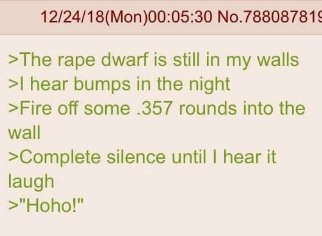 No.788087815 >The rape dwarf is still in my walls hear bumps in the night >Fire off some .357 rounds into the wall >Complete silence until hear it laugh >"Hoho!"
