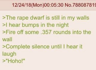 No.788087815 >The rape dwarf is still in my walls hear bumps in the night >Fire off some .357 rounds into the wall >Complete silence until hear it laugh >"Hoho!"