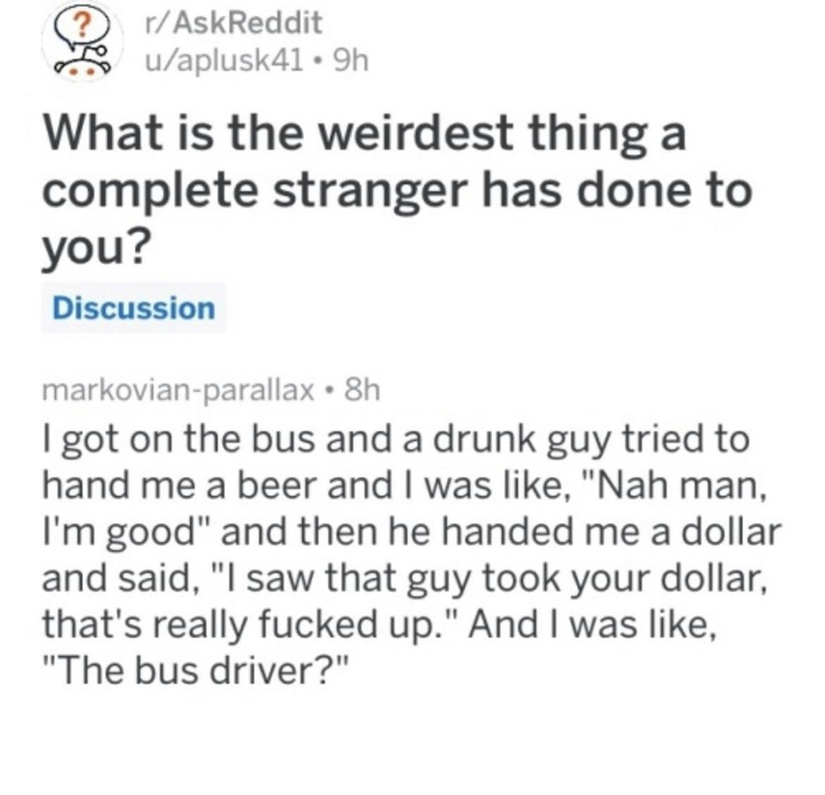 r/AskReddit What is the weirdest thing a complete stranger has done to you? Discussion markovian-parallax got on the bus and a drunk guy tried to hand me a beer and was like, "Nah man, good" and then 