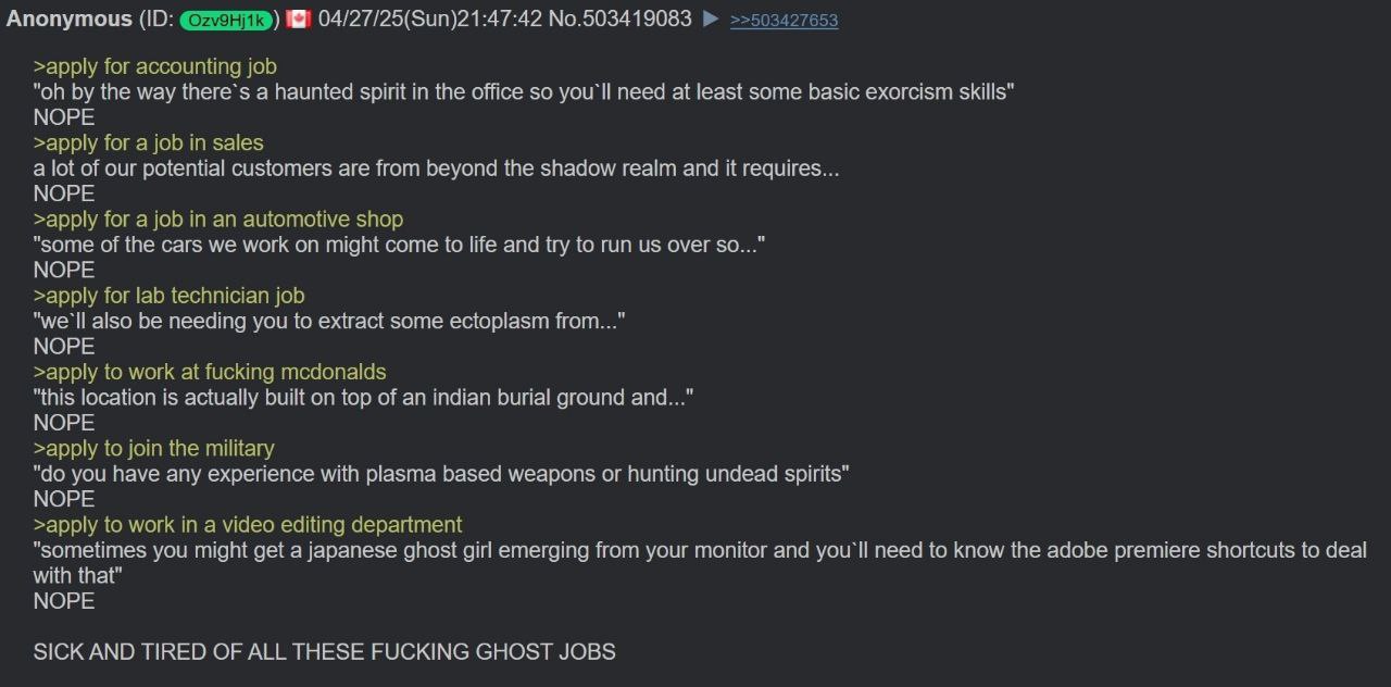 Anonymous 04/27/25(Sun)21:47:42 No.503419083 >>503427653 >арру for accounting job the way there’s a haunted spirit in the office so you'll need at least some basic exorcism skills" NOPE >apply for a j