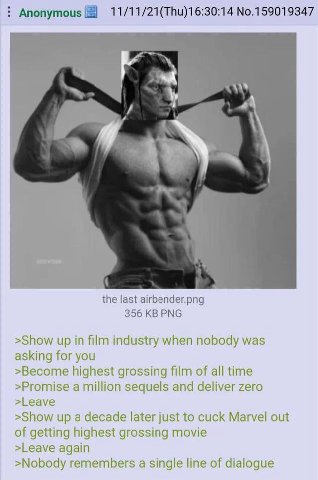 Anonymous No.159019347 the last airbender.png 356 PNG >Show up in film industry when nobody was asking for you >Become highest grossing film of all time >Promise a million sequels and deliver zero >Le