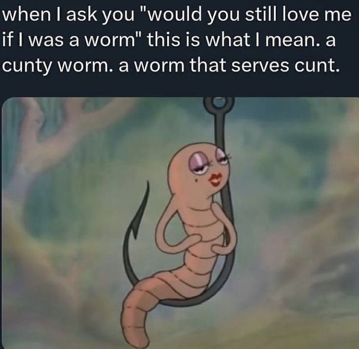 when ask you "would you still love if was а worm" this is what mean. a cunty worm. a worm that serves cunt.
