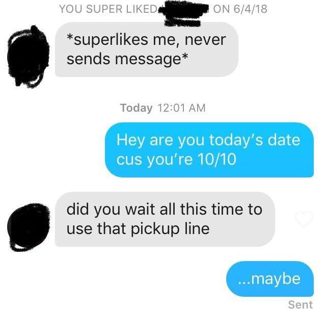 YOU SUPER ON 6/4/18 *superlikes me, never sends message* Today 12:01 Hey are you today’s date cus 10/10 did you wait all this time to use that pickup line Sent
