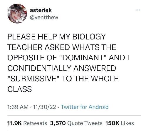 asteriek @ventthew PLEASE HELP MY BIOLOGY TEACHER ASKED WHATS THE OPPOSITE OF "DOMINANT" AND CONFIDENTIALLY ANSWERED "SUBMISSIVE" TO THE WHOLE CLASS 1:39 11/30/22 Twitter for Android Retweets 3,570 Qu