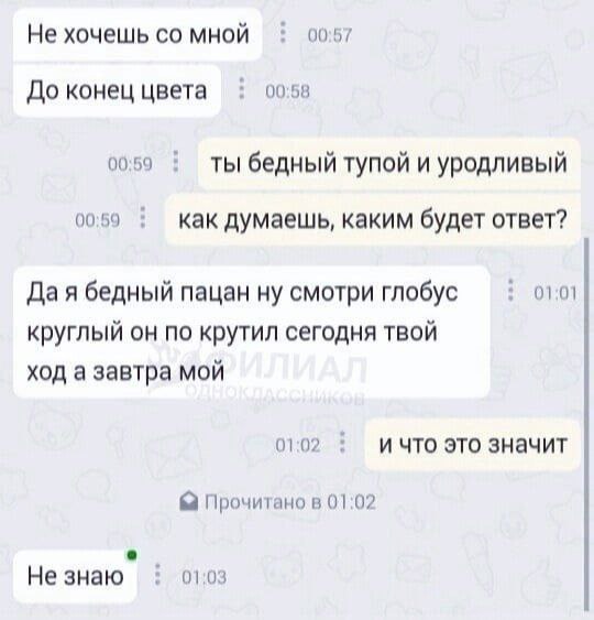 Не хочешь мной 00:57 До конец цвета 00:58 00:59 ты бедный тупой и уродливый 00:59 как думаешь, каким будет ответ? 01:01 Да я бедный пацан ну смотри глобус круглый он по крутил сегодня твой ход а завтр