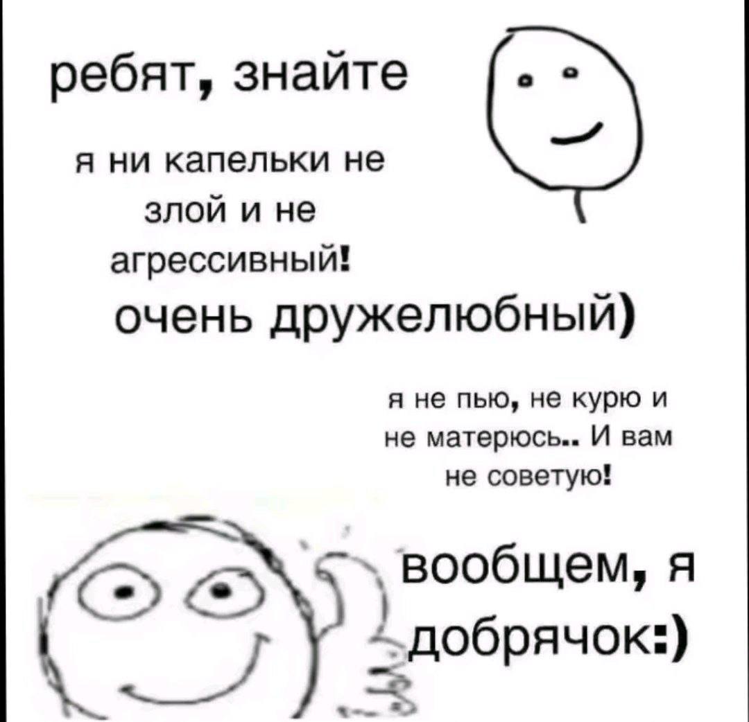 ребят, знайте я ни капельки не злой и не агрессивный! очень дружелюбный) я не пью, не курю и не матерюсь.. И вам не советую! вообщем, A добрячок:)