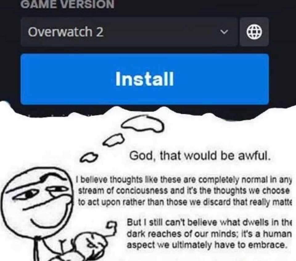 Overwatch 2 install God, that would be awful. belleve thoughts like these are completely normal in any stream of conciousness and it’s the thoughts we choose to act upon rather than those we discard t