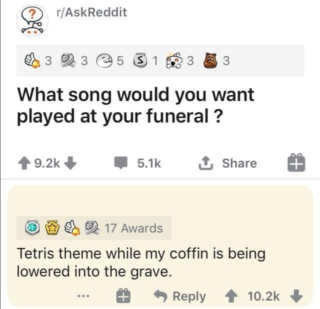 r/AskReddit 3 (35 63 What song would you want played at your funeral 4 9.2к it, Share 82. 17 Awards Tetris theme while coffin is being lowered into the grave. Веру 4%