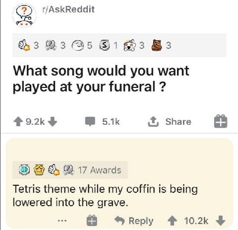 r/AskReddit 3 (35 63 What song would you want played at your funeral 4 9.2к it, Share 82. 17 Awards Tetris theme while coffin is being lowered into the grave. Веру 4%