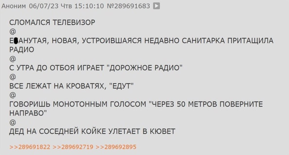 АНОНИМ 06/07/23 Чтв 15:10:10 №289691683 СЛОМАЛСЯ ТЕЛЕВИЗОР ЕФАНУТАЯ, НОВАЯ, УСТРОИВШАЯСЯ НЕДАВНО САНИТАРКА ПРИТАЩИЛА РАДИО С УТРА ДО ОТБОЯ ИГРАЕТ "ДОРОЖНОЕ РАДИО" ВСЕ ЛЕЖАТ НА КРОВАТЯХ, "ЕДУТ" ГОВОРИШ