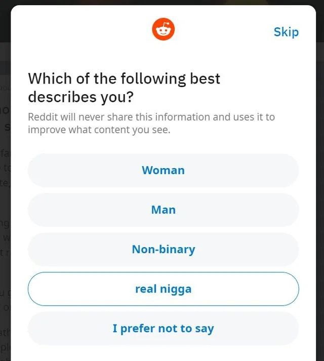 Skip Which of the following best describes you? Reddit will never share this information and uses it to improve what content you see. Woman Man Non-binary real nigga а I prefer not to say