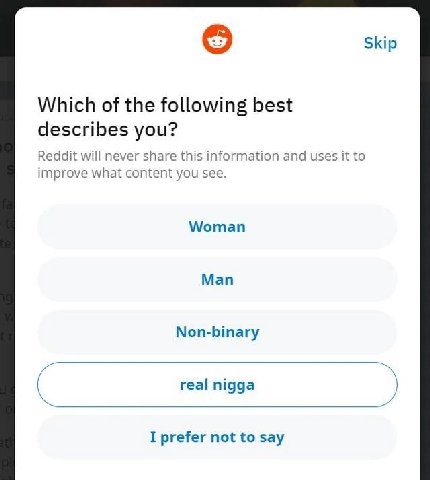 Skip Which of the following best describes you? Reddit will never share this information and uses it to improve what content you see. Woman Man Non-binary real nigga а I prefer not to say