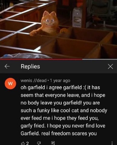 wenis //деад 1 year ago garfield i agree garlfield it has seem that everyone leave, and i hope no body leave you garfield! you are such a funky like cool cat and nobody ever feed me i hope they feed y