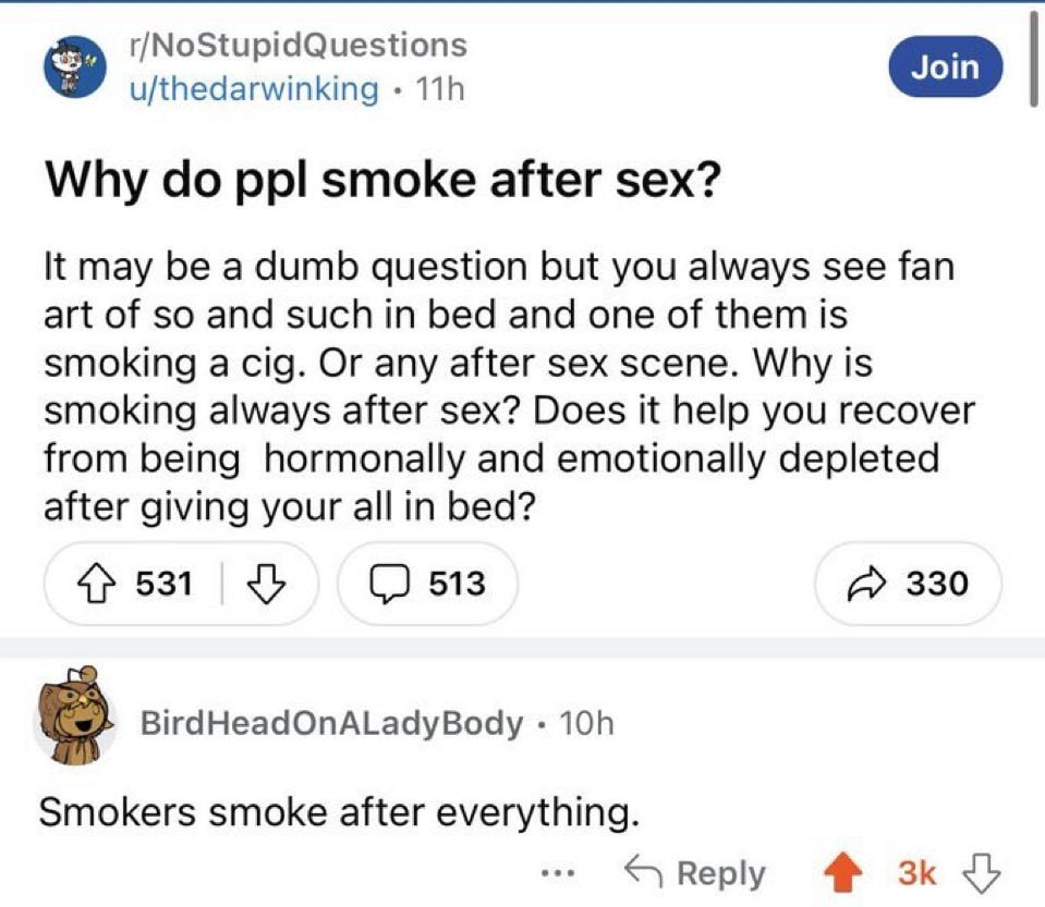 r/NoStupidQuestions u/thedarwinking Why ppl smoke after sex? К may be a dumb question but you always see fan art of so and such in bed and one of them is smoking a cig. Or any after sex scene. Why is 