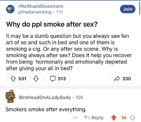 r/NoStupidQuestions u/thedarwinking Why ppl smoke after sex? К may be a dumb question but you always see fan art of so and such in bed and one of them is smoking a cig. Or any after sex scene. Why is 