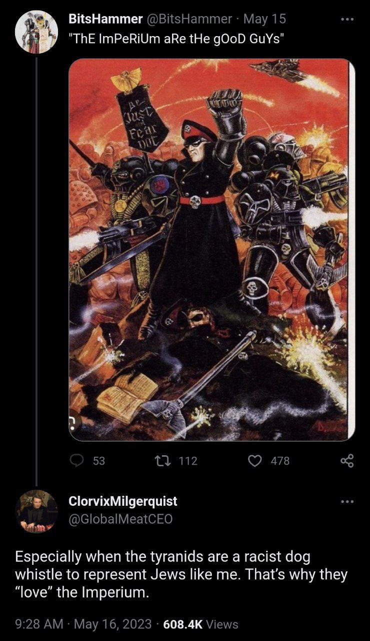 BitsHammer @BitsHammer Мау 15 "ThE ImPeRiUm aRe tHe gOoD GuYs" A i #7 у 53 112 478 ClorvixMilgerquist @GlobalMeatCEO Especially when the tyranids are a racist dog whistle to represent Jews like me. wh