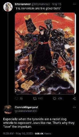 BitsHammer @BitsHammer Мау 15 "ThE ImPeRiUm aRe tHe gOoD GuYs" A i #7 у 53 112 478 ClorvixMilgerquist @GlobalMeatCEO Especially when the tyranids are a racist dog whistle to represent Jews like me. wh