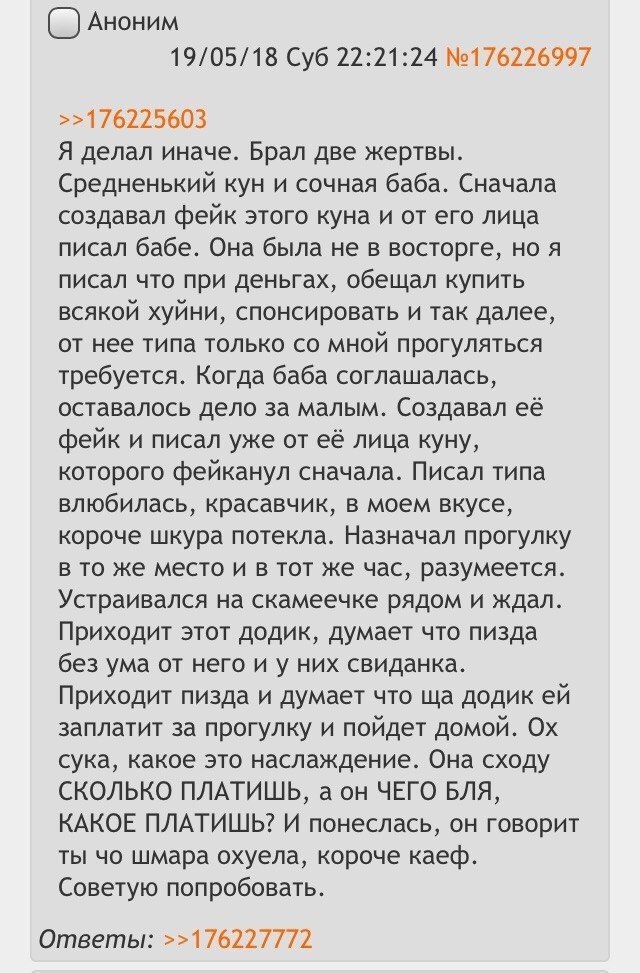 Аноним 19/05/18 Суб 22:21:24 №176226997 >>176225603 Я делал иначе. Брал две жертвы. Средненький кун и сочная баба. Сначала создавал фейк этого куна и от его лица писал бабе. Она была не в восторге, но