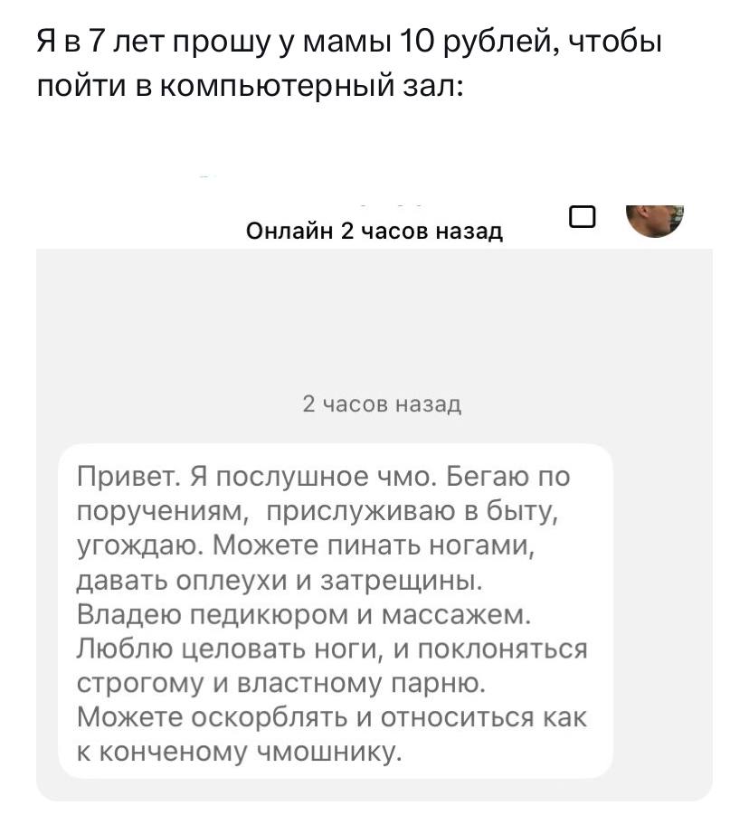 7 лет прошу у мамы 10 рублей, чтобы пойти в компьютерный зал: Онлайн 2 часов назад О 2 часов назад Привет. Я послушное чмо. Бегаю по поручениям, прислуживаю в быту, угождаю. Можете пинать ногами, дава