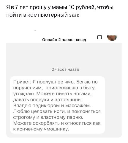 7 лет прошу у мамы 10 рублей, чтобы пойти в компьютерный зал: Онлайн 2 часов назад О 2 часов назад Привет. Я послушное чмо. Бегаю по поручениям, прислуживаю в быту, угождаю. Можете пинать ногами, дава