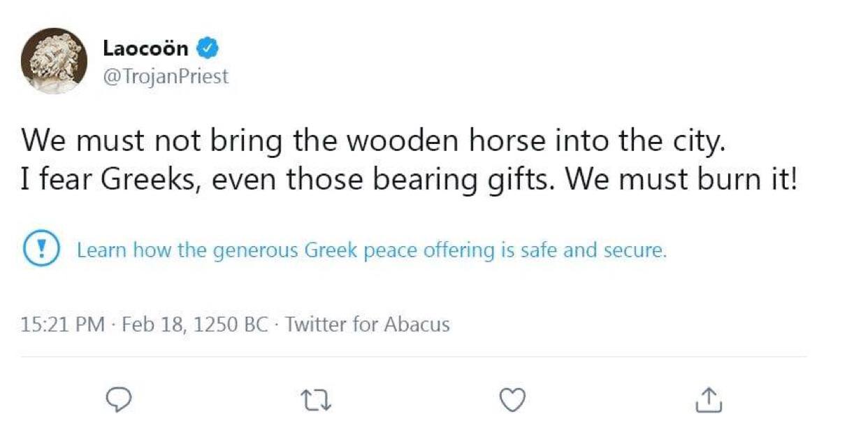 Laocoén @TrojanPriest We must not bring the wooden horse into the city. I fear Greeks, even those bearing gifts. We must burn it! Learn how the generous Greek peace offering is safe and secure. 15:21 