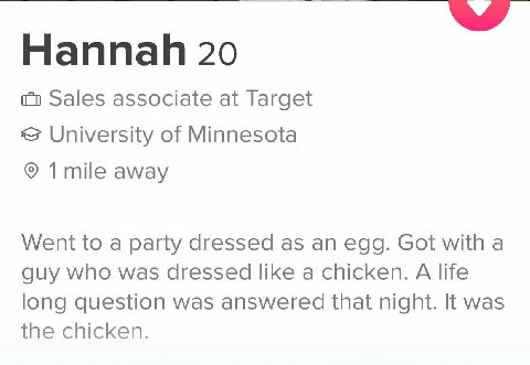 Hannah 20 Sales associate at Target University of Minnesota away Went to a party dressed as an egg. Got with a guy who was dressed like a chicken. A life long question was answered that night. It was 