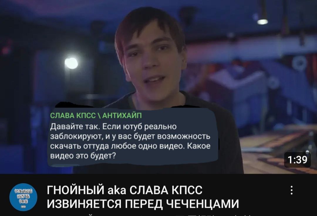 СЛАВА КПСС АНТИХАЙП Давайте так. Если ютуб реально заблокируют, и у вас будет возможность скачать оттуда любое одно видео. Какое видео это будет? 1:39 ГНОЙНЫЙ aka СЛАВА КПСС ИЗВИНЯЕТСЯ ПЕРЕД ЧЕЧЕНЦАМИ