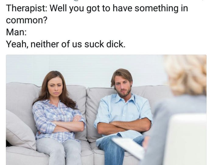 Therapist: Well you got to have something in common? Man: Yeah, neither of suck dick. 1