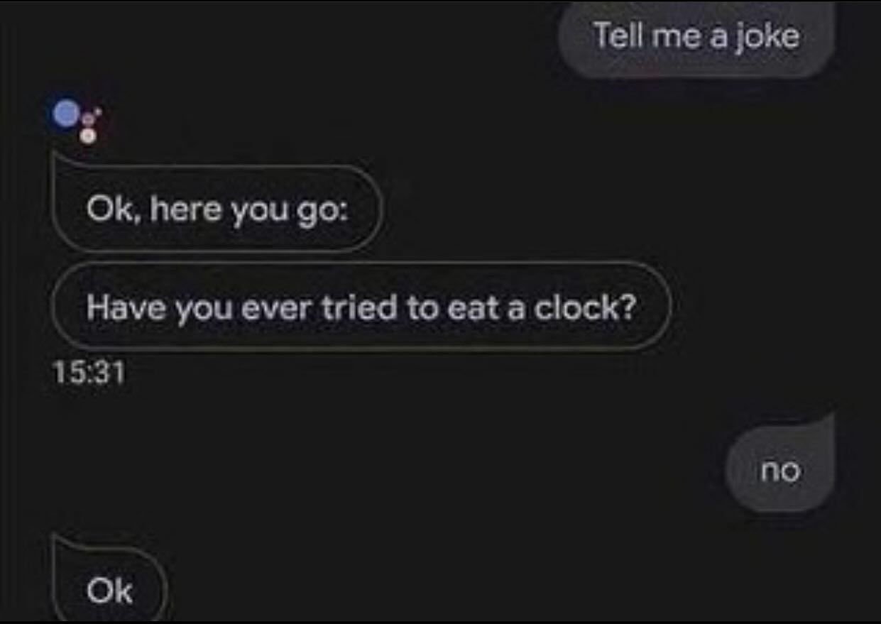 Tell me a joke here you Have you ever tried to eat a clock? 15:31 no