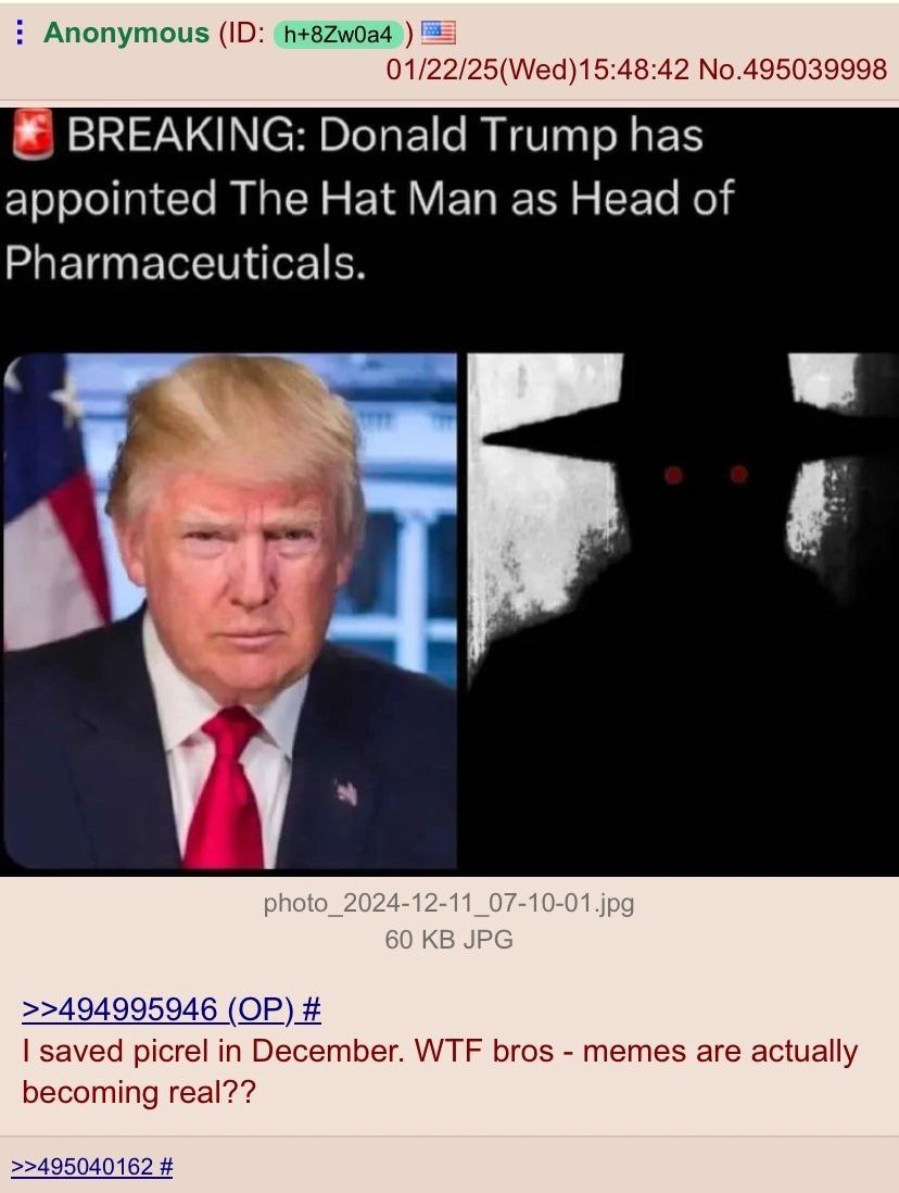 Anonymous 01/22/25(Wed)15:48:42 No.495039998 BREAKING: Donald Trump has appointed The Hat Man as Head of Pharmaceuticals. 4 photo_ 60 JPG >>494995946 saved picrel in December. WTF bros memes are actua