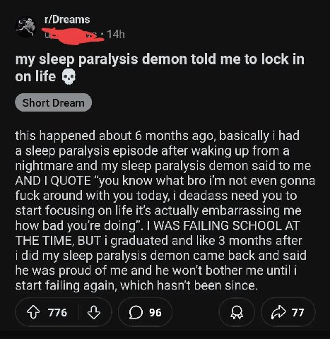 r/Dreams my sleep paralysis demon told me to lock in on life this happened about 6 months ago, basically i had a sleep paralysis episode after waking up from a nightmare and my sleep paralysis demon s