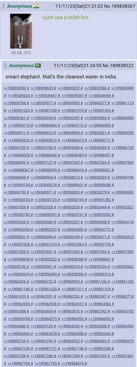 Anonymous 11/11/23(Sat)21:31:02 No.189838367 >just use a toilet bro 90 JPG Anonymous 11/11/23(Sat)21:34:55 No.189838522 smart elephant. that's the cleanest water in india. >>189838583 >>189838603 >>18