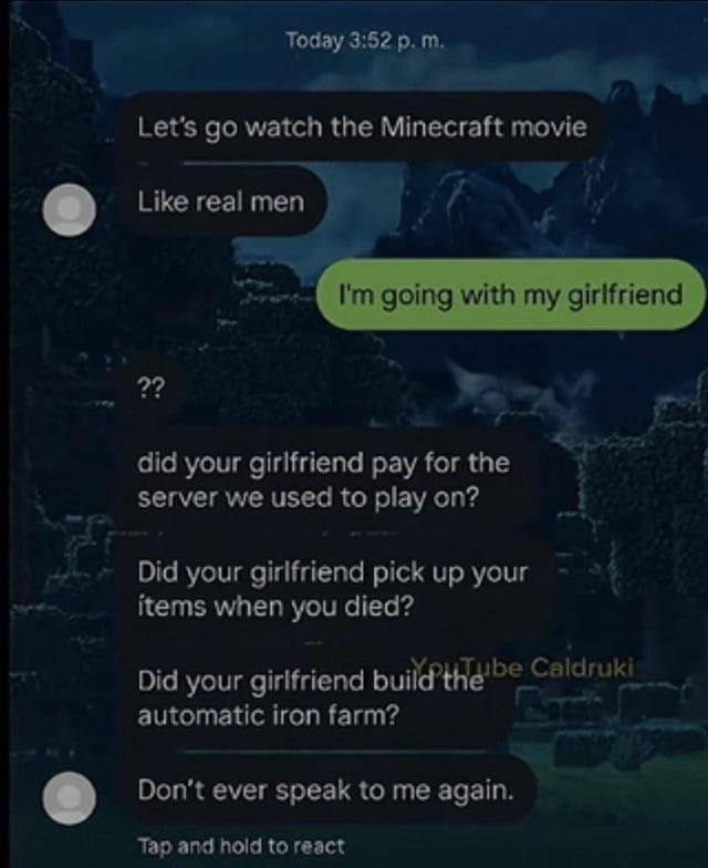 Today 3:52 the Minecraft movie Like real men going with my girlfriend 2? did your girlfriend pay for the server we used to play on? Did your girlfriend pick up your items when you died? Did your girlf
