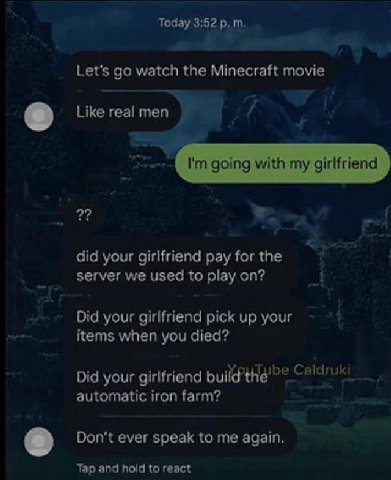 Today 3:52 the Minecraft movie Like real men going with my girlfriend 2? did your girlfriend pay for the server we used to play on? Did your girlfriend pick up your items when you died? Did your girlf