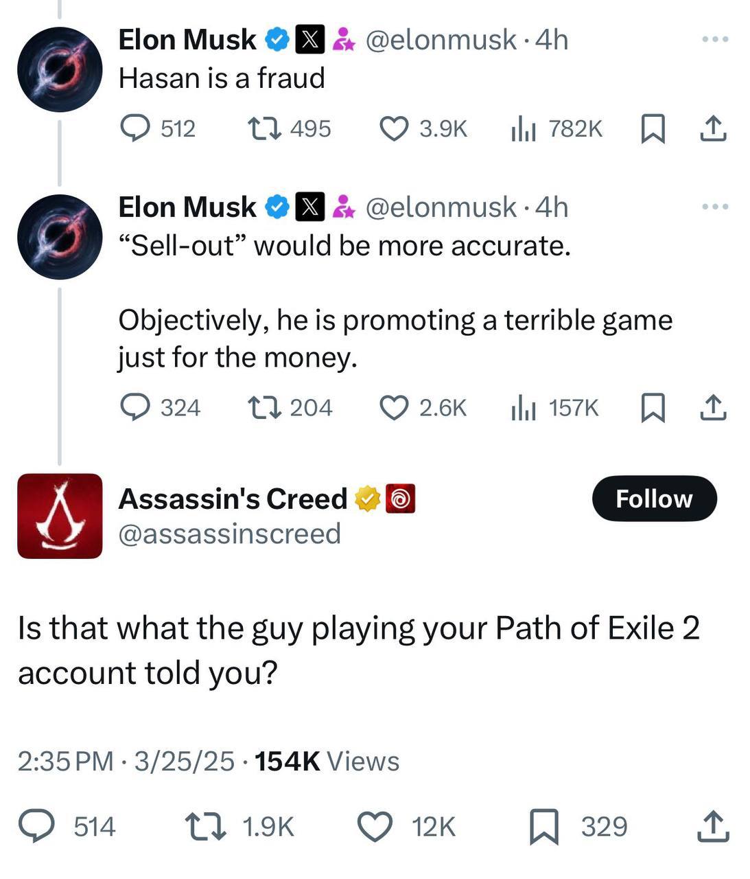 Elon Musk 2. @elonmusk Hasan is a fraud 512 13495 Elon Musk 69 “Sell-out” would be more accurate. Objectively, he is promoting a terrible game just for the money. 13204 ©26к Assassin's Creed 4 Follow 