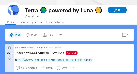 Terra powered Luna r/terraluna Posts TerraEcosystem TerraSocial Hot New тор 4} Posted u/Sure_Ad_5407 44 minutes ago vote International Suicide Hotlines http://www.suicide.org/international-suicide-hot