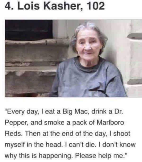 4. Lois Kasher, 102 “Every day, eat a Big Mac, drink a Pepper, and smoke a pack of Marlboro Reds. Then at the end of the day, shoot myself in the head. can't die. don't know why this is happening. Ple