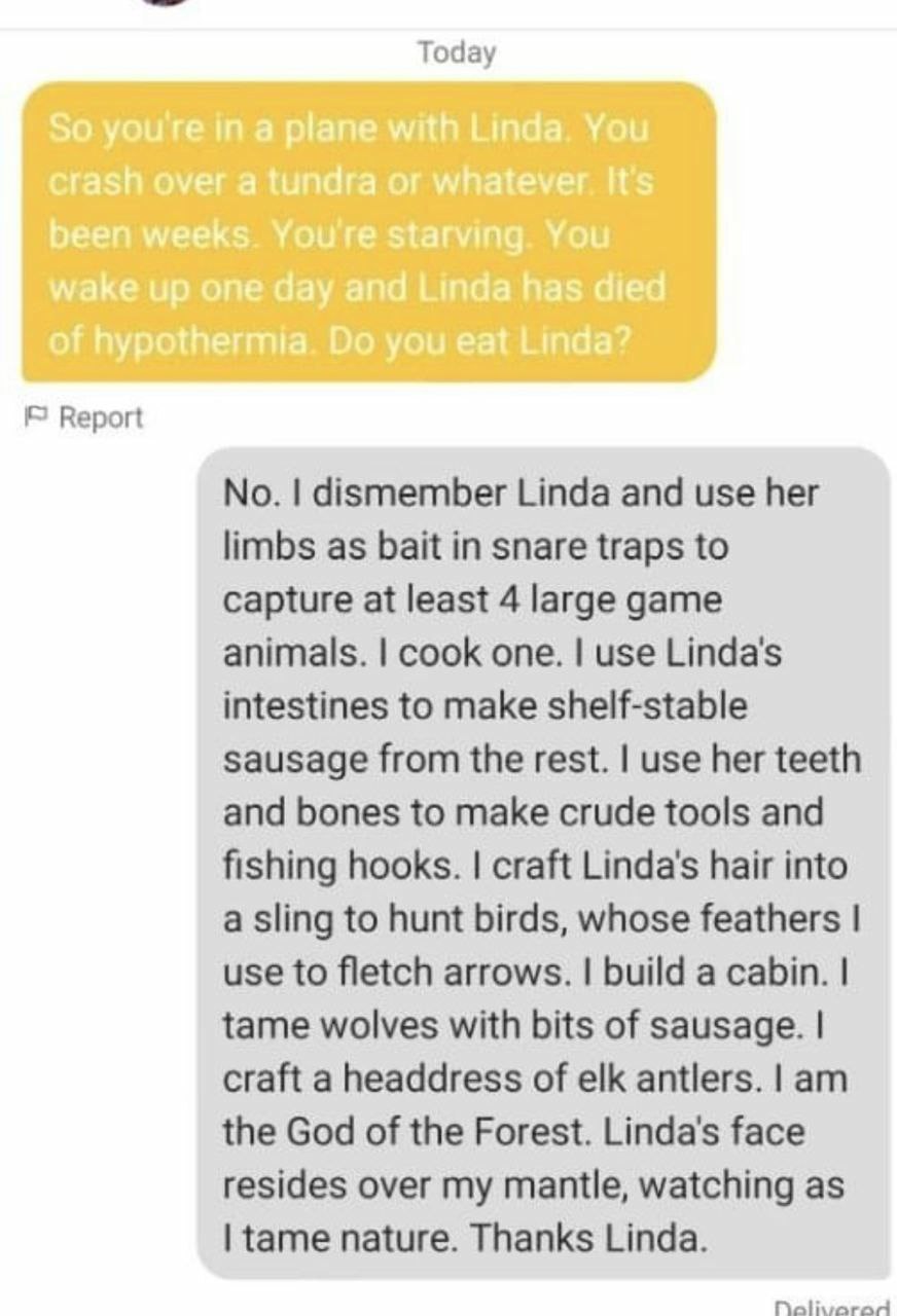 Тодау Report No. dismember Linda and use her limbs as bait in snare traps to capture at least 4 large game animals. cook one. use Linda's intestines to make shelf-stable sausage from the rest. use her