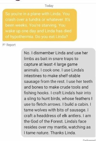 Тодау Report No. dismember Linda and use her limbs as bait in snare traps to capture at least 4 large game animals. cook one. use Linda's intestines to make shelf-stable sausage from the rest. use her