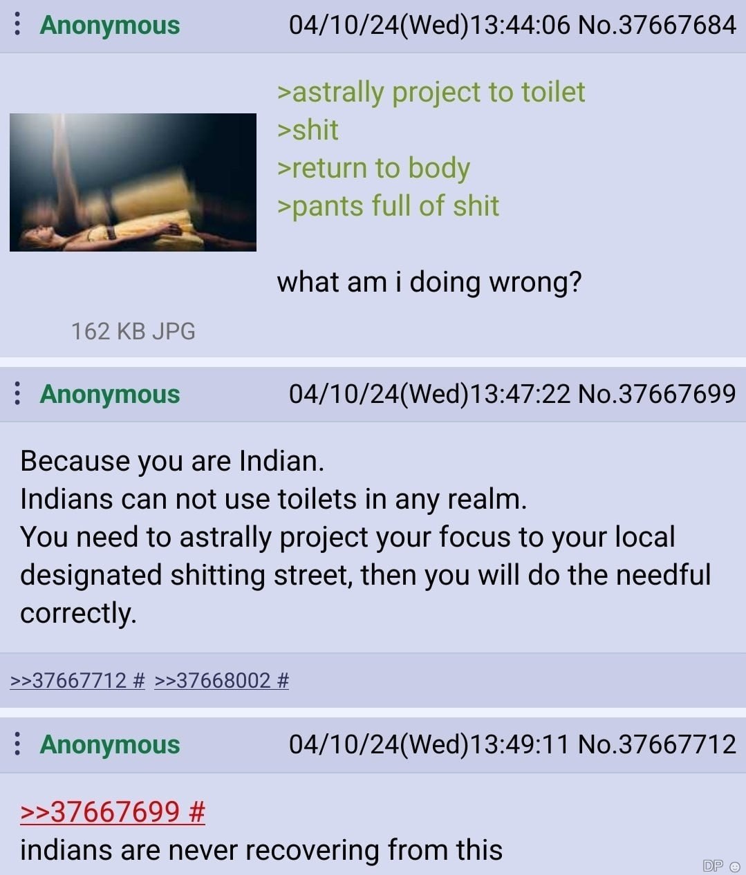 Anonymous 04/10/24(Wed)13:44:06 No.37667684 >astrally project to toilet >shit >return to body >pants full of shit what i doing wrong? 162 JPG Anonymous No.37667699 Because you are Indian. Indians can 