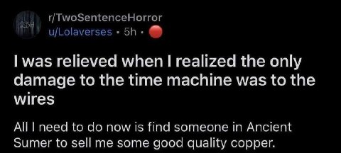 r/TwoSentenceHorror u/Lolaverses was relieved when realized the only damage to the time machine was to the wires All need to now is find someone in Ancient Sumer to sell me some good quality copper.