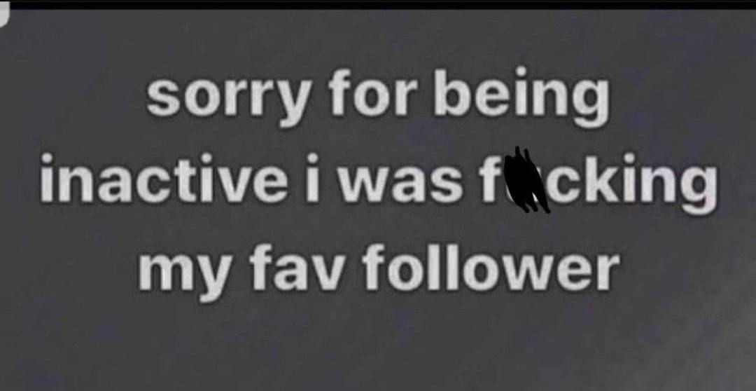 sorry for being inactive was ‘cking my fav follower
